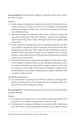 Recommendation 2: Include family caregivers in patients’ records and as a member of the care team.
Problem:
■■ Family caregivers already play an important role in the LTSS and medical care
of their loved ones, serving as “de facto” care coordinators, and frequently
performing nursing-level tasks such as medication management and wound
care with little training.
■■ Many family caregivers of individuals with chronic conditions who play this
role report feeling anxiety that they will make a mistake with medications,
and that interacting with so many professionals and medical suppliers adds
to their stress.
■■ Family caregivers providing wound care and managing medications for their
care recipients reported that clearer instruction and training would make
performing these tasks easier. These responses indicate that family caregivers
should be offered appropriate training, be more integrated into care teams,
and that communication between LTSS and medical professionals and family
caregivers needs to be clearer.
■■ There is little information currently about the degree to which family caregivers are included as members of the care team, though advising bodies such as
the Institute of Medicine have advocated for caregiver inclusion in care teams
for some time, and the Office of the National Coordinator recently recommended that care team members, including family caregivers, should be listed
on patients’ medical records.
Detailed Recommendation:
■■ The Commission recommends that HHS and national accrediting bodies
identify mechanisms that will encourage providers to integrate family caregivers into care teams and decision making.
Recommendation 3: Ensure family caregivers have access to relevant information
through technology.
Problem:
■■ It is important that caregivers have access to all the information that they need
to provide care, in addition to being listed on medical records.
■■ Development of caregiving technology has increased rapidly. Applications
now allow users to track physiological conditions and symptoms/chronic

52 Commission on Long-Term Care Report to the Congress

 