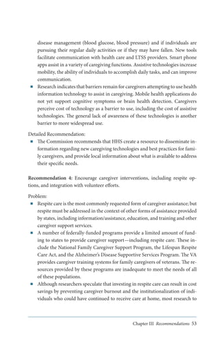 ■■

disease management (blood glucose, blood pressure) and if individuals are
pursuing their regular daily activities or if they may have fallen. New tools
facilitate communication with health care and LTSS providers. Smart phone
apps assist in a variety of caregiving functions. Assistive technologies increase
mobility, the ability of individuals to accomplish daily tasks, and can improve
communication.
Research indicates that barriers remain for caregivers attempting to use health
information technology to assist in caregiving. Mobile health applications do
not yet support cognitive symptoms or brain health detection. Caregivers
perceive cost of technology as a barrier to use, including the cost of assistive
technologies. The general lack of awareness of these technologies is another
barrier to more widespread use.

Detailed Recommendation:
■■ The Commission recommends that HHS create a resource to disseminate information regarding new caregiving technologies and best practices for family caregivers, and provide local information about what is available to address
their specific needs.
Recommendation 4: Encourage caregiver interventions, including respite options, and integration with volunteer efforts.
Problem:
■■ Respite care is the most commonly requested form of caregiver assistance; but
respite must be addressed in the context of other forms of assistance provided
by states, including information/assistance, education, and training and other
caregiver support services.
■■ A number of federally-funded programs provide a limited amount of funding to states to provide caregiver support—including respite care. These include the National Family Caregiver Support Program, the Lifespan Respite
Care Act, and the Alzheimer’s Disease Supportive Services Program. The VA
provides caregiver training systems for family caregivers of veterans. The resources provided by these programs are inadequate to meet the needs of all
of these populations.
■■ Although researchers speculate that investing in respite care can result in cost
savings by preventing caregiver burnout and the institutionalization of individuals who could have continued to receive care at home, most research to

Chapter III Recommendations 53

 