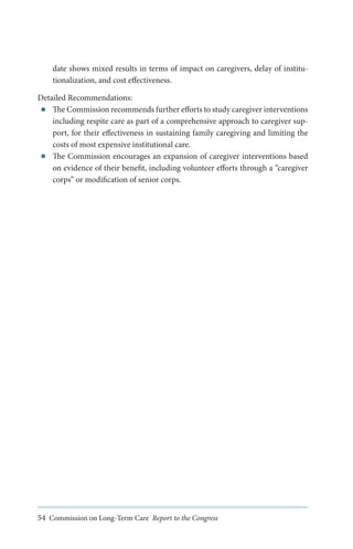 date shows mixed results in terms of impact on caregivers, delay of institutionalization, and cost effectiveness.
Detailed Recommendations:
■■ The Commission recommends further efforts to study caregiver interventions
including respite care as part of a comprehensive approach to caregiver support, for their effectiveness in sustaining family caregiving and limiting the
costs of most expensive institutional care.
■■ The Commission encourages an expansion of caregiver interventions based
on evidence of their benefit, including volunteer efforts through a “caregiver
corps” or modification of senior corps.

54 Commission on Long-Term Care Report to the Congress

 