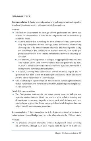 PAID WORKFORCE
Recommendation 1: Revise scope of practice to broaden opportunities for professional and direct care workers with demonstrated competency.
Problem:
■■ Studies have documented the shortage of both professional and direct care
workers for the care needs of older adults and persons with disabilities today
and in the future.
Experts believe that expanding the roles of trained direct care workers
may help compensate for the shortage in the professional workforce by
allowing care to be provided more efficiently. This would permit taking
full advantage of the capabilities of available workers, and would give
professional workers more time to perform tasks for which only they are
qualified.
For example, allowing nurses to delegate to appropriately-trained direct
care workers under their supervision tasks typically performed by nurses, such as administration of oral medications or injections, may result in
more positive experiences for consumers.
■■ In addition, allowing direct care workers greater flexibility, respect, and responsibility has been shown to increase job satisfaction, which could have
positive effects on retention of the workforce.
■■ One recent study of a pilot delegation demonstration in nursing homes found
that all stakeholders, but particularly consumers, reported positive experiences with delegation.
Detailed Recommendation:
■■ The Commission recommends that states permit nurses to delegate and
supervise certain tasks to direct care workers with sufficient training and
demonstrated competency to perform them, particularly in home and community-based settings that do not have regularly scheduled registered nurses,
subject to sufficient consumer protections.
Recommendation 2: Recommend that the federal government work with states to
enable national criminal background checks for all members of the LTSS workforce.
Problem:
■■ No Medicaid program mandates criminal background check screening
for all workers, although CMS does require states to report on their backChapter III Recommendations 55

 