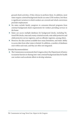 ■■

■■

■■

ground check activities, if they choose to perform them. In addition, most
states require criminal background checks on some LTSS workers, but there
is significant variation in which workers are covered and which convictions
preclude employment.
Six states exclude family caregivers in consumer-directed programs from
criminal background check requirements for workers providing services in
the home.
States can access multiple databases for background checks, including National FBI checks, state and county criminal records, state adult protective and
child protective service registries, and sex offender registries, among others.
However, the data systems available have many limitations, and states’ ability
to access data from other states is limited. In addition, a number of databases
exist within each state, and they are often not integrated.

Detailed Recommendation:
■■ The Commission recommends that Congress direct the Department of Justice
to examine barriers to sharing inter-state criminal background data for health
care workers and accelerate efforts to develop solutions.

56 Commission on Long-Term Care Report to the Congress

 