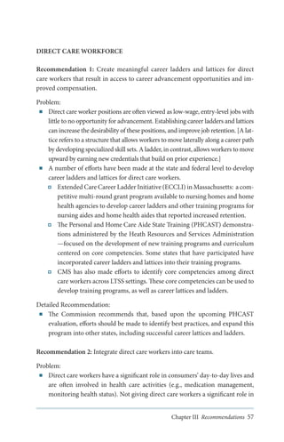 DIRECT CARE WORKFORCE
Recommendation 1: Create meaningful career ladders and lattices for direct
care workers that result in access to career advancement opportunities and improved compensation.
Problem:
■■ Direct care worker positions are often viewed as low-wage, entry-level jobs with
little to no opportunity for advancement. Establishing career ladders and lattices
can increase the desirability of these positions, and improve job retention. [A lattice refers to a structure that allows workers to move laterally along a career path
by developing specialized skill sets. A ladder, in contrast, allows workers to move
upward by earning new credentials that build on prior experience.]
■■ A number of efforts have been made at the state and federal level to develop
career ladders and lattices for direct care workers.
Extended Care Career Ladder Initiative (ECCLI) in Massachusetts: a competitive multi-round grant program available to nursing homes and home
health agencies to develop career ladders and other training programs for
nursing aides and home health aides that reported increased retention.
The Personal and Home Care Aide State Training (PHCAST) demonstrations administered by the Heath Resources and Services Administration
—focused on the development of new training programs and curriculum
centered on core competencies. Some states that have participated have
incorporated career ladders and lattices into their training programs.
CMS has also made efforts to identify core competencies among direct
care workers across LTSS settings. These core competencies can be used to
develop training programs, as well as career lattices and ladders.
Detailed Recommendation:
■■ The Commission recommends that, based upon the upcoming PHCAST
evaluation, efforts should be made to identify best practices, and expand this
program into other states, including successful career lattices and ladders.
Recommendation 2: Integrate direct care workers into care teams.
Problem:
■■ Direct care workers have a significant role in consumers’ day-to-day lives and
are often involved in health care activities (e.g., medication management,
monitoring health status). Not giving direct care workers a significant role in
Chapter III Recommendations 57

 