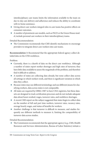■■

■■

interdisciplinary care teams limits the information available to the team on
day-to-day care delivery and adherence and reduces the ability to coordinate
with in-home assistance.
Giving direct care workers integral roles in care teams has positive effects on
consumer outcomes.
A number of prominent care models, such as PACE or the Green House model, include personal care workers in their interdisciplinary teams.

Detailed Recommendation:
■■ The Commission recommends that CMS identify mechanisms to encourage
providers to integrate direct care workers into care teams.
Recommendation 3: Recommend that the appropriate federal agency collect detailed data on the LTSS workforce.
Problem:
■■ Currently, there is a dearth of data on the direct care workforce. Although
a number of states report worker shortages and high rates of turnover, they
have little data available to assess the magnitude of the problem, and therefore
find it difficult to address.
■■ A number of states are collecting data already, but none collect data across
all settings in which workers work, and there is significant variation in which
data they collect.
■■ Because states may use different terminology and use different means for classifying workers, data across states is not comparable.
■■ All states are required by OBRA 1987 to have CNA registries, but these datasets are designed to track certification processes and do not include adequate
data about hours worked, wages, turnover rates, and workforce shortages.
■■ A recent CMS report on the subject suggested that states begin to collect data
on the number of full and part time workers, turnover rates, vacancy rates,
average hourly wages, and status of benefits for workers.
■■ Another challenge is that turnover is difficult to measure, and studies frequently use different methods to measure it, limiting the comparability of
turnover data across studies.
Detailed Recommendation:
■■ The Commission recommends that the appropriate agency (e.g., CMS, Health
Resources and Services Administration, Bureau of Labor Statistics) initiate a

58 Commission on Long-Term Care Report to the Congress

 