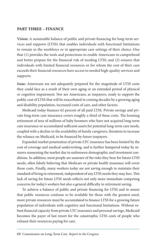 PART THREE – FINANCE
Vision: A sustainable balance of public and private financing for long-term services and supports (LTSS) that enables individuals with functional limitations
to remain in the workforce or in appropriate care settings of their choice. One
that (1) provides the tools and protections to enable Americans to comprehend
and better prepare for the financial risk of needing LTSS; and (2) ensures that
individuals with limited financial resources or for whom the cost of their care
exceeds their financial resources have access to needed high-quality services and
supports.
Issue: Americans are not adequately prepared for the magnitude of LTSS costs
they could face as a result of their own aging or an extended period of physical
or cognitive impairment. Nor are Americans, as taxpayers, ready to support the
public cost of LTSS that will be exacerbated in coming decades by a growing aging
and disability population, increased costs of care, and other factors.
Medicaid today finances 62 percent of all paid LTSS. Private savings and private long-term care insurance covers roughly a third of these costs. The looming
retirement of tens of millions of baby boomers who have not acquired long-term
care insurance or accumulated sufficient assets for potential long-term care needs,
coupled with a decline in the availability of family caregivers, threatens to increase
the reliance on Medicaid, to be financed by future taxpayers.
Expanded market penetration of private LTC insurance has been limited by the
cost of coverage and medical underwriting, and is further hampered today by insurers reassessing the market due to unforeseen demographic and investment conditions. In addition, most people are unaware of the risks they bear for future LTSS
needs, often falsely believing that Medicare or private health insurance will cover
those costs. Finally, many workers today are not saving enough to maintain their
standard of living in retirement, independent of any LTSS needs they may face. This
lack of saving for future LTSS needs reflects not only more immediate competing
concerns for today’s workers but also a general difficulty in retirement saving.
To achieve a balance of public and private financing for LTSS and to assure
that public resources continue to be available for those with the greatest need,
more private resources must be accumulated to finance LTSS for a growing future
population of individuals with cognitive and functional limitations. Without robust financial capacity from private LTC insurance and personal savings, Medicaid
becomes the payer of last resort for the catastrophic LTSS costs of people who
exhaust their resources paying for care.
60 Commission on Long-Term Care Report to the Congress

 