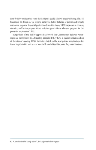 sion (below) to illustrate ways the Congress could achieve a restructuring of LTSS
financing. In doing so, we seek to achieve a better balance of public and private
resources, improve financial protection from the risk of LTSS expenses in coming
decades, and better prepare those in future generations who can prepare for the
potential expenses of LTSS.
Regardless of the policy approach adopted, the Commission believes Americans are more likely to adequately prepare if they have a clearer understanding
of the risk of needing LTSS, the interrelated public and private mechanisms for
financing that risk, and access to reliable and affordable tools they need to do so.

62 Commission on Long-Term Care Report to the Congress

 