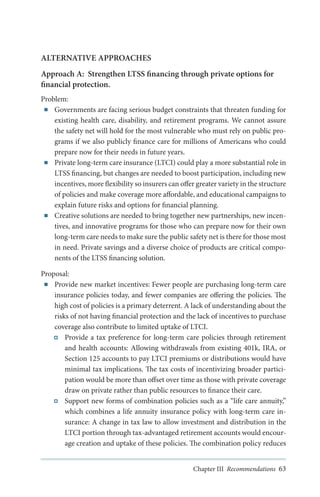 ALTERNATIVE APPROACHES
Approach A: Strengthen LTSS financing through private options for
financial protection.
Problem:
■■ Governments are facing serious budget constraints that threaten funding for
existing health care, disability, and retirement programs. We cannot assure
the safety net will hold for the most vulnerable who must rely on public programs if we also publicly finance care for millions of Americans who could
prepare now for their needs in future years.
■■ Private long-term care insurance (LTCI) could play a more substantial role in
LTSS financing, but changes are needed to boost participation, including new
incentives, more flexibility so insurers can offer greater variety in the structure
of policies and make coverage more affordable, and educational campaigns to
explain future risks and options for financial planning.
■■ Creative solutions are needed to bring together new partnerships, new incentives, and innovative programs for those who can prepare now for their own
long-term care needs to make sure the public safety net is there for those most
in need. Private savings and a diverse choice of products are critical components of the LTSS financing solution.
Proposal:
■■ Provide new market incentives: Fewer people are purchasing long-term care
insurance policies today, and fewer companies are offering the policies. The
high cost of policies is a primary deterrent. A lack of understanding about the
risks of not having financial protection and the lack of incentives to purchase
coverage also contribute to limited uptake of LTCI.
Provide a tax preference for long-term care policies through retirement
and health accounts: Allowing withdrawals from existing 401k, IRA, or
Section 125 accounts to pay LTCI premiums or distributions would have
minimal tax implications. The tax costs of incentivizing broader participation would be more than offset over time as those with private coverage
draw on private rather than public resources to finance their care.
Support new forms of combination policies such as a “life care annuity,”
which combines a life annuity insurance policy with long-term care insurance: A change in tax law to allow investment and distribution in the
LTCI portion through tax-advantaged retirement accounts would encourage creation and uptake of these policies. The combination policy reduces
Chapter III Recommendations 63

 