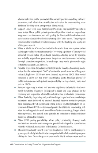 adverse selection in the immediate life annuity portion, resulting in lower
premiums, and allows for considerable relaxation in underwriting standards for the long-term care portion of the policy.
Support Long-Term Care Partnership Programs that currently operate in
most states: These public-private partnerships allow residents to purchase
long-term care insurance and still qualify for Medicaid if and when their
insurance is exhausted without depleting all of their assets. The program
combines the benefits of private insurance with the backing and safety net
of the government.
Allow a Medicaid Carve Out: individuals would have the option (when
claiming Social Security retirement) of receiving a portion of the expected
actuarial present value of Medicaid benefits, adjusted down by income,
as a subsidy to purchase permanent long-term care insurance, including
through combination policies. In exchange, they would give up the right
to future Medicaid LTC services.
Provide protection for catastrophic LTC costs: Create a financing mechanism for the catastrophic “tail” of costs (the small number of long-durational, high-cost LTSS) not now covered by private LTCI. This would
combine a safety net for truly catastrophic costs, through private or
public reinsurance, with private responsibility (savings, family care, and
private LTCI).
Remove regulatory burdens and barriers: regulatory inflexibility has hampered the ability of carriers to respond to rapid and large changes in the
economy and to provide affordable and attractive products to consumers.
Allow flexibility in pricing and product design: rapid and sustained drops
in interest rates induced by unusual Federal Reserve monetary policies
have challenged LTCI carriers expecting a more traditional return on investment. Private LTCI carriers need greater flexibility in structuring policies, including policies with varied benefit structures (e.g., longer elimination periods) and benefit time periods, to continue to meet consumer
needs for affordable policies.
Allow LTCI policy portability: allow policy portability through such
mechanisms as multi-state compacts, possibly developed in consultation
with the National Association of Insurance Commissioners.
Minimize Medicaid Crowd-Out: The structure of federal health care programs, particularly Medicaid, discourages individuals from taking responsibility for their future long-term care needs. Medicaid resources need to
64 Commission on Long-Term Care Report to the Congress

 