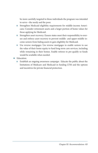 ■■

be more carefully targeted to those individuals the program was intended
to serve—the needy and the poor.
Strengthen Medicaid eligibility requirements for middle-income Americans: Consider retirement assets and a larger portion of home values for
those applying for Medicaid.
Strengthen asset recovery: Ensure states meet their responsibility to oversee and enforce asset recovery to prevent middle- and upper-middle income seniors from hiding assets to gain eligibility for Medicaid.
Use reverse mortgages: Use reverse mortgages to enable seniors to use
the value of their home equity to fund long-term care services, including
while remaining in their homes. Enable retirees to pre-qualify so funds
would be available when needed.
Education:
Establish an ongoing awareness campaign: Educate the public about the
limitations of Medicare and Medicaid in funding LTSS and the options
and incentives for private financial protection.

Chapter III Recommendations 65

 