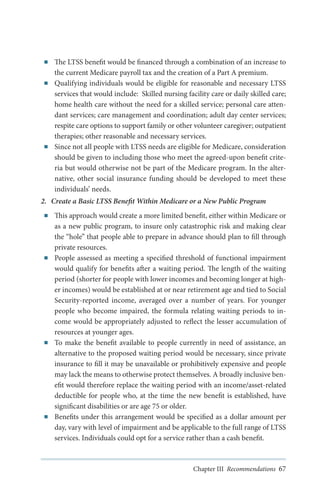 ■■

■■

■■

The LTSS benefit would be financed through a combination of an increase to
the current Medicare payroll tax and the creation of a Part A premium.
Qualifying individuals would be eligible for reasonable and necessary LTSS
services that would include: Skilled nursing facility care or daily skilled care;
home health care without the need for a skilled service; personal care attendant services; care management and coordination; adult day center services;
respite care options to support family or other volunteer caregiver; outpatient
therapies; other reasonable and necessary services.
Since not all people with LTSS needs are eligible for Medicare, consideration
should be given to including those who meet the agreed-upon benefit criteria but would otherwise not be part of the Medicare program. In the alternative, other social insurance funding should be developed to meet these
individuals’ needs.

2.	 Create a Basic LTSS Benefit Within Medicare or a New Public Program
■■

■■

■■

■■

This approach would create a more limited benefit, either within Medicare or
as a new public program, to insure only catastrophic risk and making clear
the “hole” that people able to prepare in advance should plan to fill through
private resources.
People assessed as meeting a specified threshold of functional impairment
would qualify for benefits after a waiting period. The length of the waiting
period (shorter for people with lower incomes and becoming longer at higher incomes) would be established at or near retirement age and tied to Social
Security-reported income, averaged over a number of years. For younger
people who become impaired, the formula relating waiting periods to income would be appropriately adjusted to reflect the lesser accumulation of
resources at younger ages.
To make the benefit available to people currently in need of assistance, an
alternative to the proposed waiting period would be necessary, since private
insurance to fill it may be unavailable or prohibitively expensive and people
may lack the means to otherwise protect themselves. A broadly inclusive benefit would therefore replace the waiting period with an income/asset-related
deductible for people who, at the time the new benefit is established, have
significant disabilities or are age 75 or older.
Benefits under this arrangement would be specified as a dollar amount per
day, vary with level of impairment and be applicable to the full range of LTSS
services. Individuals could opt for a service rather than a cash benefit.

Chapter III Recommendations 67

 