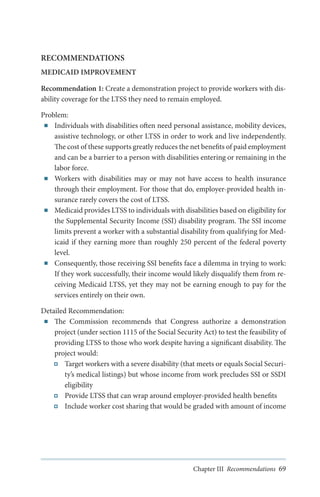 RECOMMENDATIONS
MEDICAID IMPROVEMENT
Recommendation 1: Create a demonstration project to provide workers with disability coverage for the LTSS they need to remain employed.
Problem:
■■ Individuals with disabilities often need personal assistance, mobility devices,
assistive technology, or other LTSS in order to work and live independently.
The cost of these supports greatly reduces the net benefits of paid employment
and can be a barrier to a person with disabilities entering or remaining in the
labor force.
■■ Workers with disabilities may or may not have access to health insurance
through their employment. For those that do, employer-provided health insurance rarely covers the cost of LTSS.
■■ Medicaid provides LTSS to individuals with disabilities based on eligibility for
the Supplemental Security Income (SSI) disability program. The SSI income
limits prevent a worker with a substantial disability from qualifying for Medicaid if they earning more than roughly 250 percent of the federal poverty
level.
■■ Consequently, those receiving SSI benefits face a dilemma in trying to work:
If they work successfully, their income would likely disqualify them from receiving Medicaid LTSS, yet they may not be earning enough to pay for the
services entirely on their own.
Detailed Recommendation:
■■ The Commission recommends that Congress authorize a demonstration
project (under section 1115 of the Social Security Act) to test the feasibility of
providing LTSS to those who work despite having a significant disability. The
project would:
Target workers with a severe disability (that meets or equals Social Security’s medical listings) but whose income from work precludes SSI or SSDI
eligibility
Provide LTSS that can wrap around employer-provided health benefits
Include worker cost sharing that would be graded with amount of income

Chapter III Recommendations 69

 