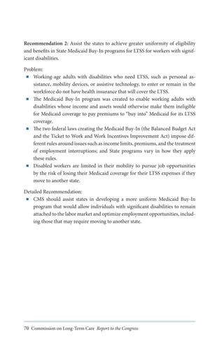 Recommendation 2: Assist the states to achieve greater uniformity of eligibility
and benefits in State Medicaid Buy-In programs for LTSS for workers with significant disabilities.
Problem:
■■ Working-age adults with disabilities who need LTSS, such as personal assistance, mobility devices, or assistive technology, to enter or remain in the
workforce do not have health insurance that will cover the LTSS.
■■ The Medicaid Buy-In program was created to enable working adults with
disabilities whose income and assets would otherwise make them ineligible
for Medicaid coverage to pay premiums to “buy into” Medicaid for its LTSS
coverage.
■■ The two federal laws creating the Medicaid Buy-In (the Balanced Budget Act
and the Ticket to Work and Work Incentives Improvement Act) impose different rules around issues such as income limits, premiums, and the treatment
of employment interruptions; and State programs vary in how they apply
these rules.
■■ Disabled workers are limited in their mobility to pursue job opportunities
by the risk of losing their Medicaid coverage for their LTSS expenses if they
move to another state.
Detailed Recommendation:
■■ CMS should assist states in developing a more uniform Medicaid Buy-In
program that would allow individuals with significant disabilities to remain
attached to the labor market and optimize employment opportunities, including those that may require moving to another state.

70 Commission on Long-Term Care Report to the Congress

 