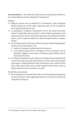 Recommendation 2: Reconsider the requirement for receiving home health services under Medicare that the individual be “homebound.”
Problem:
■■ Medicare requires that an individual be “homebound, need intermittent
”
skilled nursing care, and be under a physician’s plan of care to qualify for
home health and therapy services.
■■ An individual is considered “homebound” if he or she cannot leave home
without “considerable and taxing effort,” which includes requiring the aid of
supportive devices, the use of special transportation, the assistance of another
person, or has a medical condition for which leaving the home is contraindicated.
■■ An individual can leave the home without assistance without being disqualified for services if the absence is for:
medical or therapeutic and psychosocial treatment, or
a non-medical purpose that is “infrequent or short in duration,” such as
attending a religious service, trip to a hairdresser, special family event, or
walk around the block.
■■ For Medicare beneficiaries who could use the Medicare home health benefit
to meet their long-term needs, the limitation to certain short and infrequent
trips imposes a difficult lifestyle burden. Beneficiaries who could leave their
home if they obtain home care are either trapped in their homes or have to
find an alternative way to meet their care needs.
Detailed Recommendation:
■■ The Commission recommends that CMS revise the homebound requirement
to ensure it does not create inappropriate barriers to care and to assess the cost
implications of doing so.

72 Commission on Long-Term Care Report to the Congress

 
