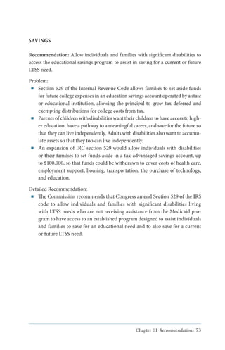 SAVINGS
Recommendation: Allow individuals and families with significant disabilities to
access the educational savings program to assist in saving for a current or future
LTSS need.
Problem:
■■ Section 529 of the Internal Revenue Code allows families to set aside funds
for future college expenses in an education savings account operated by a state
or educational institution, allowing the principal to grow tax deferred and
exempting distributions for college costs from tax.
■■ Parents of children with disabilities want their children to have access to higher education, have a pathway to a meaningful career, and save for the future so
that they can live independently. Adults with disabilities also want to accumulate assets so that they too can live independently.
■■ An expansion of IRC section 529 would allow individuals with disabilities
or their families to set funds aside in a tax-advantaged savings account, up
to $100,000, so that funds could be withdrawn to cover costs of health care,
employment support, housing, transportation, the purchase of technology,
and education.
Detailed Recommendation:
■■ The Commission recommends that Congress amend Section 529 of the IRS
code to allow individuals and families with significant disabilities living
with LTSS needs who are not receiving assistance from the Medicaid program to have access to an established program designed to assist individuals
and families to save for an educational need and to also save for a current
or future LTSS need.

Chapter III Recommendations 73

 