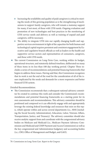■■

Increasing the availability and quality of paid caregivers is critical to meeting the needs of this growing population as is the strengthening of mechanisms to support family caregivers, who will remain a mainstay support
for many, if not most, of those with LTSS needs. Ongoing evaluation and
promotion of new technologies and best practices in the monitoring of
LTSS service needs and delivery as well as training of unpaid and paid
caregivers, will be necessary.
The ability to integrate LTSS into our rapidly changing health and supportive services environment in light of the capacities for both human and
technological capital requires persistent and consistent engagement by Executive and Legislative branch officials as well as leaders in the health and
supportive service sectors and representatives of consumers, caregivers,
and those with LTSS needs.
The current Commission on Long-Term Care, working within its budget,
operational structure, and statutorily defined timelines, deliberated on many
of these items in its less-than-100-day working period. Chapter Three includes a series of recommendations and potential financing frameworks that
begins to address these issues. Having said that, this Commission recognizes
that its work is not the end of the road for the consideration of all of the issues implicated by the needs and demands for a more responsive and better
financed LTSS system.

Detailed Recommendation:
■■ The Commission recommends that a subsequent national advisory committee be created to continue this work and consider the Commission’s recommendations and potential financing frameworks as a starting point for its
own assessments and recommendations. This advisory committee should be
positioned and composed so it can effectively engage with and appropriately
leverage the existing federal knowledge and resources that exist on this topic, which operate within and across several departments (i.e., HHS [including the Social Security Administration], Education, Labor, Veterans Affairs,
Transportation, Justice, and Treasury). The advisory committee should also
receive analytic support from and coordinate with the congressional advisory
bodies on Medicare and Medicaid (i.e., Medicare Payment Advisory Commission and Medicaid and CHIP Payment and Access Commission) as well as
the key congressional and Administration budgetary and accounting bodies
(i.e., CBO, Office of Management and Budget, and GAO).

76 Commission on Long-Term Care Report to the Congress

 