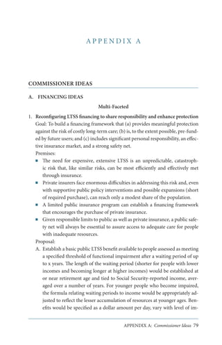 APPENDIX A

COMMISSIONER IDEAS
A.	 FINANCING IDEAS
Multi-Faceted
1.	 Reconfiguring LTSS financing to share responsibility and enhance protection
Goal: To build a financing framework that (a) provides meaningful protection
against the risk of costly long-term care; (b) is, to the extent possible, pre-funded by future users; and (c) includes significant personal responsibility, an effective insurance market, and a strong safety net.
Premises:
■■ The need for expensive, extensive LTSS is an unpredictable, catastrophic risk that, like similar risks, can be most efficiently and effectively met
through insurance.
■■ Private insurers face enormous difficulties in addressing this risk and, even
with supportive public policy interventions and possible expansions (short
of required purchase), can reach only a modest share of the population.
■■ A limited public insurance program can establish a financing framework
that encourages the purchase of private insurance.
■■ Given responsible limits to public as well as private insurance, a public safety net will always be essential to assure access to adequate care for people
with inadequate resources.
Proposal:
A.	 Establish a basic public LTSS benefit available to people assessed as meeting
a specified threshold of functional impairment after a waiting period of up
to x years. The length of the waiting period (shorter for people with lower
incomes and becoming longer at higher incomes) would be established at
or near retirement age and tied to Social Security-reported income, averaged over a number of years. For younger people who become impaired,
the formula relating waiting periods to income would be appropriately adjusted to reflect the lesser accumulation of resources at younger ages. Benefits would be specified as a dollar amount per day, vary with level of imAPPENDIX A: Commissioner Ideas 79

 