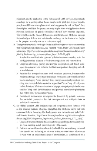 pairment, and be applicable to the full range of LTSS services. Individuals
could opt for a service rather than a cash benefit. With this type of benefit,
people would know throughout their working years the risk or “hole” they
should plan to fill (or the protection they might want to supplement) from
personal resources or private insurance should they become impaired.
The benefit could be financed through a combination of Medicaid savings
(federal only or federal and state) and a surcharge on the income tax (higher for people currently near or at retirement age).
B.	 To supplement public coverage, create an effective private insurance market
(for background and rationale, see Richard Frank, Mark Cohen and Neale
Mahoney; http://www.thescanfoundation.org/sites/thescanfoundation.org/
files/tsf_ltc-financing_private-options_frank_3-20-13.pdf.)
1.	 Standardize and limit the types of policies insurers can offer, as in the
Medigap market, in order to facilitate comparison and competition.
2.	 Create an electronic market and provide information and direct assistance to consumers, in order to facilitate comparison shopping and educated choices.
3.	 Require that alongside current level premium products, insurers offer
people under age 65 products that index premiums and benefits in time
blocks and apply “term pricing” (i.e., charge an annual premium covering the expected claim costs for a specified “term,” say of 1–5 years,
rather than for a lifetime—in order to engage younger people in the purchase of long-term care insurance and provide them lower premiums
that reflect their own disability risks.
4.	 Established reinsurance arrangements, financed by private insurers,
that establish parameters for risk management and mitigate risks to
individual companies.
C.	 To address current LTSS inadequacies and inequities across states as well
as the unequal burdens of aging, strengthen the Medicaid safety net with
enhanced federal financing (for background and rationale, see Judy Feder
and Harriet Komisar, http://www.thescanfoundation.org/sites/thescanfoundation.org/files/Georgetown_Importance_Federal_Financing_LTC_2.pdf.)
1.	 Gradually increase federal financing for Medicaid long-term care benefits from existing match percentages to 100 percent.
2.	 Define a nationally uniform benefit (imbedded in a mandatory personal
care benefit and including an increase in the personal needs allowance)
to vary with an individual’s level of impairment, as determined by a
80 Commission on Long-Term Care Report to the Congress

 