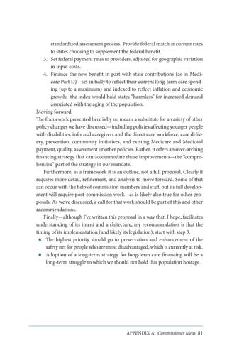 standardized assessment process. Provide federal match at current rates
to states choosing to supplement the federal benefit.
3.	 Set federal payment rates to providers, adjusted for geographic variation
in input costs.
4.	 Finance the new benefit in part with state contributions (as in Medicare Part D)—set initially to reflect their current long-term care spending (up to a maximum) and indexed to reflect inflation and economic
growth; the index would hold states “harmless” for increased demand
associated with the aging of the population.
Moving forward:
The framework presented here is by no means a substitute for a variety of other
policy changes we have discussed—including policies affecting younger people
with disabilities, informal caregivers and the direct care workforce, care delivery, prevention, community initiatives, and existing Medicare and Medicaid
payment, quality, assessment or other policies. Rather, it offers an over-arching
financing strategy that can accommodate those improvements—the “comprehensive” part of the strategy in our mandate.
Furthermore, as a framework it is an outline, not a full proposal. Clearly it
requires more detail, refinement, and analysis to move forward. Some of that
can occur with the help of commission members and staff, but its full development will require post-commission work—as is likely also true for other proposals. As we’ve discussed, a call for that work should be part of this and other
recommendations.
Finally—although I’ve written this proposal in a way that, I hope, facilitates
understanding of its intent and architecture, my recommendation is that the
timing of its implementation (and likely its legislation), start with step 3.
■■ The highest priority should go to preservation and enhancement of the
safety net for people who are most disadvantaged, which is currently at risk.
■■ Adoption of a long-term strategy for long-term care financing will be a
long-term struggle to which we should not hold this population hostage.

APPENDIX A: Commissioner Ideas 81

 