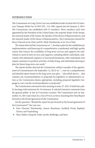 INTRODUCTION
The Commission on Long-Term Care was established under Section 643 of American Taxpayer Relief Act of 2012 (P.L. 112–240), signed into law January 2, 2013.
The Commission was established with 15 members. Three members each were
appointed by the President of the United States, the majority leader of the Senate,
the minority leader of the Senate, the Speaker of the House of Representatives, and
the minority leader of the House of Representatives. The Commission elected Dr.
Bruce Chernof as its Chair and Dr. Mark Warshawsky as its Vice-Chair.
The statute directed the Commission to: “...develop a plan for the establishment,
implementation, and financing of a comprehensive, coordinated, and high-quality
system that ensures the availability of long-term services and supports for individuals in need of such services and supports, including elderly individuals, individuals with substantial cognitive or functional limitations, other individuals who
require assistance to perform activities of daily living, and individuals desiring to
plan for future long-term care needs.”
The statute further directed the Commission within 6 months of the appointment of Commissioners (by September 12, 2013) to: “…vote on a comprehensive
and detailed report based on the long-term care plan… [described above]… that
contains any recommendations or proposals for legislative or administrative action as the Commission deems appropriate, including proposed legislative language to carry out the recommendations or proposals.”
The Commission convened its first meeting on June 27, 2013. It held four public hearings with testimony for 34 witnesses. It solicited extensive comments from
the general public. It met in 9 executive sessions. The Commission met on September 12, 2013 and voted, by a vote of 9 to 6, in favor of putting this Final Report
forward as the broad agreement of the Commission.
On the question: “Should the report be put forward as the broad agreement of
the Commission?” the vote was:
■■ Yeas: Chernof, Warshawsky, Anwar, Brachman, Guillard, Pruitt, Raphael,
Turner, and Vradenburg
■■ Nays: Butler, Claypool, Feder, Jacobs, Ruttledge, and Stein

Introduction 1

 