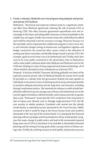 2.	 Create a voluntary Medicaid carve-out program using adequate and permanent private LTCI policies.
Motivation: Theoretical and empirical evidence point to a significant crowdout effect from Medicaid significantly reducing the role of private LTCI in
financing LTSS. This effect increases government expenditures now and increasingly in the future, providing public insurance to many households in the
middle class and upper middle class income strata who could otherwise afford
and would be interested in private insurance coverage. Moreover, because it is
the inevitable nature of government entitlement programs to have more static and restrictive designs (owing to bureaucratic and legislative rigidities and
budget constraints), the crowd-out effect causes a limit to the utilization of
existing and future innovative and flexible designs found in private LTCI (for
example, equal access to home care as to institutional care). Finally, there does
seem to be some public resentment to the spend-down rules in Medicaid as
well as some public confusion about what Medicare and Medicaid cover in the
LTSS area (leading to a lack of long-range personal financial planning), all of
which would be obviated by more widespread use of private LTCI.
Proposal: A fraction (initially 75 percent, declining gradually over time) of the
expected actuarial present value of Medicaid benefits by income level would
be provided as a subsidy from the government (federal and state equally) to
individuals at the point in time of claiming Social Security retirement benefits
to purchase adequate permanent private long-term care insurance, including
through combination policies. The standards for adequacy would include benefit levels sufficient to pay for average costs of home and institutional care in the
current region of residence, lifetime benefits, and exclusion periods no greater
than a year. “Permanent” means that the LTCI would have to be structured so
that no lapses were allowed, such as through single-premium LTCI, the life
care annuity, or similar products. Consistent with current law, the subsidy
would decline as individual income (measured by the Social Security AIME)
increased so that it would be large at the lowest income levels and would be
eliminated at the very top of the income bands. It is anticipated that financial
planning software packages and financial planner advice would quickly recognize this major change in public policy and lead to the incremental expected
lump-sum cost of LTCI at retirement to be included in household retirement
planning and the setting of savings goals, likely causing a boost in lifetime savings rates. Finally, the resulting increase in total (public and private) resources

82 Commission on Long-Term Care Report to the Congress

 