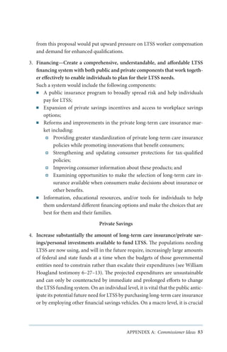 from this proposal would put upward pressure on LTSS worker compensation
and demand for enhanced qualifications.
3.	 Financing—Create a comprehensive, understandable, and affordable LTSS
financing system with both public and private components that work together effectively to enable individuals to plan for their LTSS needs.
Such a system would include the following components:
■■ A public insurance program to broadly spread risk and help individuals
pay for LTSS;
■■ Expansion of private savings incentives and access to workplace savings
options;
■■ Reforms and improvements in the private long-term care insurance market including:
Providing greater standardization of private long-term care insurance
policies while promoting innovations that benefit consumers;
Strengthening and updating consumer protections for tax-qualified
policies;
Improving consumer information about these products; and
Examining opportunities to make the selection of long-term care insurance available when consumers make decisions about insurance or
other benefits.
■■ Information, educational resources, and/or tools for individuals to help
them understand different financing options and make the choices that are
best for them and their families.
Private Savings
4.	 Increase substantially the amount of long-term care insurance/private savings/personal investments available to fund LTSS. The populations needing
LTSS are now using, and will in the future require, increasingly large amounts
of federal and state funds at a time when the budgets of those governmental
entities need to constrain rather than escalate their expenditures (see William
Hoagland testimony 6–27–13). The projected expenditures are unsustainable
and can only be counteracted by immediate and prolonged efforts to change
the LTSS funding system. On an individual level, it is vital that the public anticipate its potential future need for LTSS by purchasing long-term care insurance
or by employing other financial savings vehicles. On a macro level, it is crucial

APPENDIX A: Commissioner Ideas 83

 