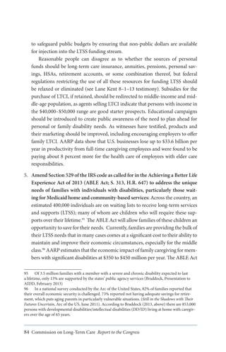 to safeguard public budgets by ensuring that non-public dollars are available
for injection into the LTSS funding stream.
Reasonable people can disagree as to whether the sources of personal
funds should be long-term care insurance, annuities, pensions, personal savings, HSAs, retirement accounts, or some combination thereof, but federal
regulations restricting the use of all these resources for funding LTSS should
be relaxed or eliminated (see Lane Kent 8–1–13 testimony). Subsidies for the
purchase of LTCI, if retained, should be redirected to middle-income and middle-age population, as agents selling LTCI indicate that persons with income in
the $40,000–$50,000 range are good starter prospects. Educational campaigns
should be introduced to create public awareness of the need to plan ahead for
personal or family disability needs. As witnesses have testified, products and
their marketing should be improved, including encouraging employers to offer
family LTCI. AARP data show that U.S. businesses lose up to $33.6 billion per
year in productivity from full-time caregiving employees and were found to be
paying about 8 percent more for the health care of employees with elder care
responsibilities.
5.	 Amend Section 529 of the IRS code as called for in the Achieving a Better Life
Experience Act of 2013 (ABLE Act; S. 313, H.R. 647) to address the unique
needs of families with individuals with disabilities, particularly those waiting for Medicaid home and community-based services: Across the country, an
estimated 400,000 individuals are on waiting lists to receive long-term services
and supports (LTSS); many of whom are children who will require these supports over their lifetime.95 The ABLE Act will allow families of these children an
opportunity to save for their needs.  Currently, families are providing the bulk of
their LTSS needs that in many cases comes at a significant cost to their ability to
maintain and improve their economic circumstances, especially for the middle
class.96 AARP estimates that the economic impact of family caregiving for members with significant disabilities at $350 to $450 million per year. The ABLE Act
95	 Of 3.5 million families with a member with a severe and chronic disability expected to last
a lifetime, only 13% are supported by the states’ public agency services (Braddock, Presentation to
AIDD, February 2013)
96	 In a national survey conducted by the Arc of the United States, 82% of families reported that
their overall economic security is challenged. 73% reported not having adequate savings for retirement, which puts aging parents in particularly vulnerable situations. (Still in the Shadows with Their
Futures Uncertain, Arc of the US, June 2011). According to Braddock (2013, above) there are 853,000
persons with developmental disabilities/intellectual disabilities (DD/ID) living at home with caregivers over the age of 65 years.

84 Commission on Long-Term Care Report to the Congress

 