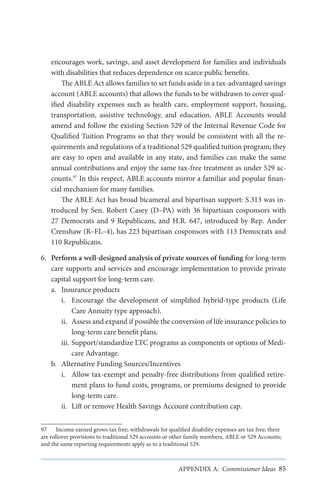 encourages work, savings, and asset development for families and individuals
with disabilities that reduces dependence on scarce public benefits.
The ABLE Act allows families to set funds aside in a tax-advantaged savings
account (ABLE accounts) that allows the funds to be withdrawn to cover qualified disability expenses such as health care, employment support, housing,
transportation, assistive technology, and education. ABLE Accounts would
amend and follow the existing Section 529 of the Internal Revenue Code for
Qualified Tuition Programs so that they would be consistent with all the requirements and regulations of a traditional 529 qualified tuition program; they
are easy to open and available in any state, and families can make the same
annual contributions and enjoy the same tax-free treatment as under 529 accounts.97 In this respect, ABLE accounts mirror a familiar and popular financial mechanism for many families.
The ABLE Act has broad bicameral and bipartisan support: S.313 was introduced by Sen. Robert Casey (D–PA) with 36 bipartisan cosponsors with
27 Democrats and 9 Republicans, and H.R. 647, introduced by Rep. Ander
Crenshaw (R–FL–4), has 223 bipartisan cosponsors with 113 Democrats and
110 Republicans.
6.	 Perform a well-designed analysis of private sources of funding for long-term
care supports and services and encourage implementation to provide private
capital support for long-term care.
a.	 Insurance products
i.	 Encourage the development of simplified hybrid-type products (Life
Care Annuity type approach).
ii.	 Assess and expand if possible the conversion of life insurance policies to
long-term care benefit plans.
iii.	Support/standardize LTC programs as components or options of Medicare Advantage.
b.	 Alternative Funding Sources/Incentives
i.	 Allow tax-exempt and penalty-free distributions from qualified retirement plans to fund costs, programs, or premiums designed to provide
long-term care.
ii.	 Lift or remove Health Savings Account contribution cap.
97	 Income earned grows tax free; withdrawals for qualified disability expenses are tax free; there
are rollover provisions to traditional 529 accounts or other family members, ABLE or 529 Accounts;
and the same reporting requirements apply as to a traditional 529.

APPENDIX A: Commissioner Ideas 85

 