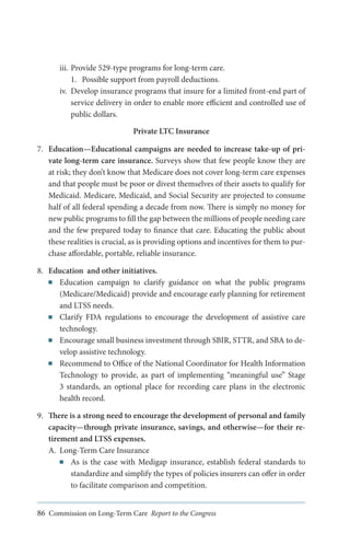 iii.	Provide 529-type programs for long-term care.
1.	 Possible support from payroll deductions.
iv.	 Develop insurance programs that insure for a limited front-end part of
service delivery in order to enable more efficient and controlled use of
public dollars.
Private LTC Insurance
7.	 Education—Educational campaigns are needed to increase take-up of private long-term care insurance. Surveys show that few people know they are
at risk; they don’t know that Medicare does not cover long-term care expenses
and that people must be poor or divest themselves of their assets to qualify for
Medicaid. Medicare, Medicaid, and Social Security are projected to consume
half of all federal spending a decade from now. There is simply no money for
new public programs to fill the gap between the millions of people needing care
and the few prepared today to finance that care. Educating the public about
these realities is crucial, as is providing options and incentives for them to purchase affordable, portable, reliable insurance.
8.	 Education and other initiatives.
■■ Education campaign to clarify guidance on what the public programs
(Medicare/Medicaid) provide and encourage early planning for retirement
and LTSS needs.
■■ Clarify FDA regulations to encourage the development of assistive care
technology.
■■ Encourage small business investment through SBIR, STTR, and SBA to develop assistive technology.
■■ Recommend to Office of the National Coordinator for Health Information
Technology to provide, as part of implementing “meaningful use” Stage
3 standards, an optional place for recording care plans in the electronic
health record.
9.	 There is a strong need to encourage the development of personal and family
capacity—through private insurance, savings, and otherwise—for their retirement and LTSS expenses.
A.	 Long-Term Care Insurance
■■ As is the case with Medigap insurance, establish federal standards to
standardize and simplify the types of policies insurers can offer in order
to facilitate comparison and competition.
86 Commission on Long-Term Care Report to the Congress

 