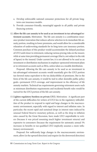 a.	 Develop enforceable national consumer protections for all private longterm care insurance models.
b.	 Provide consumer-friendly, meaningful appeals in all public and private
financing systems.
12.	Allow the life care annuity to be used as an investment in tax-advantaged retirement accounts. Motivation: The life care annuity is a combination insurance product innovation that reduces adverse selection in its immediate life annuity portion, resulting in lower premiums, and would allow for a considerable
relaxation of underwriting standards for its long-term care insurance portion.
Common purchase of this product would accommodate the delayed purchase
of LTCI until closer to retirement, reducing various pricing risks on the insurer,
while at same time providing permanent coverage (that is, not subject to the risk
of lapses) to the insured. Under current law, it is not allowed to be used as an
investment or distribution mechanism in employer-sponsored retirement plans
or in retirement accounts such as IRAs, unless taken as a taxable distribution.
Proposal: Allowing the life care annuity to be used as an investment in
tax-advantaged retirement accounts would essentially give the LTCI portion
tax-favored status equivalent to the tax deductibility of premiums. But in the
form of the life care annuity, it would be tied to other desirable public policy
goals—permanent LTCI coverage, and improvement in the efficiency of life
annuity markets. Technical tax requirements governing retirement assets such
as minimum distribution requirements and incidental benefit rules would be
waived for the LTCI portion of the life care annuity.
13.	Lighten regulatory burdens on private LTCI. Motivation: A significant part
of the current difficulties for writers of LTCI lies in the regulatory inflexibilities of the product to respond to rapid and large changes in the macroeconomic environment, especially with regard to interest and inflation rates. In
particular, the recent rapid and sustained drops in interest rates induced by
unusual Federal Reserve monetary policies, as well as the drop in inflation
rates caused by the Great Recession, have made LTCI unprofitable to writers (because it was priced assuming much higher investment returns) and
expensive to consumers (because the requirement for automatic annual 5%
increases in benefits in tax-qualified LTCI implicitly assumes a more inflationary environment).
Proposal: For sufficiently large changes in the macroeconomic environment, allow (in the upward direction) and require (in the downward direction)
88 Commission on Long-Term Care Report to the Congress

 