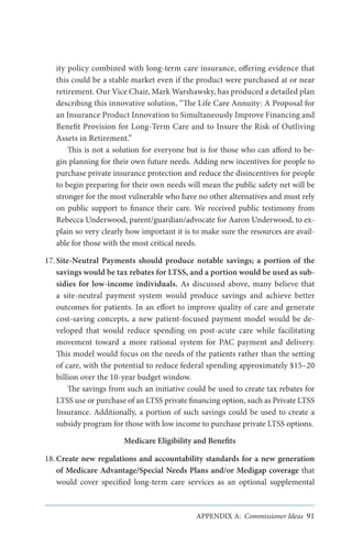 ity policy combined with long-term care insurance, offering evidence that
this could be a stable market even if the product were purchased at or near
retirement. Our Vice Chair, Mark Warshawsky, has produced a detailed plan
describing this innovative solution, “The Life Care Annuity: A Proposal for
an Insurance Product Innovation to Simultaneously Improve Financing and
Benefit Provision for Long-Term Care and to Insure the Risk of Outliving
Assets in Retirement.”
This is not a solution for everyone but is for those who can afford to begin planning for their own future needs. Adding new incentives for people to
purchase private insurance protection and reduce the disincentives for people
to begin preparing for their own needs will mean the public safety net will be
stronger for the most vulnerable who have no other alternatives and must rely
on public support to finance their care. We received public testimony from
Rebecca Underwood, parent/guardian/advocate for Aaron Underwood, to explain so very clearly how important it is to make sure the resources are available for those with the most critical needs.
17.	Site-Neutral Payments should produce notable savings; a portion of the
savings would be tax rebates for LTSS, and a portion would be used as subsidies for low-income individuals. As discussed above, many believe that
a site-neutral payment system would produce savings and achieve better
outcomes for patients. In an effort to improve quality of care and generate
cost-saving concepts, a new patient-focused payment model would be developed that would reduce spending on post-acute care while facilitating
movement toward a more rational system for PAC payment and delivery.
This model would focus on the needs of the patients rather than the setting
of care, with the potential to reduce federal spending approximately $15–20
billion over the 10-year budget window.
The savings from such an initiative could be used to create tax rebates for
LTSS use or purchase of an LTSS private financing option, such as Private LTSS
Insurance. Additionally, a portion of such savings could be used to create a
subsidy program for those with low income to purchase private LTSS options.
Medicare Eligibility and Benefits
18.	Create new regulations and accountability standards for a new generation
of Medicare Advantage/Special Needs Plans and/or Medigap coverage that
would cover specified long-term care services as an optional supplemental

APPENDIX A: Commissioner Ideas 91

 