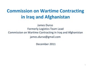 Commission on Wartime Contracting
in Iraq and Afghanistan
James Durso
Formerly Logistics Team Lead
Commission on Wartime Contracting in Iraq and Afghanistan
james.durso@gmail.com
December 2011

1

 