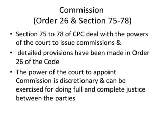 Commission
(Order 26 & Section 75-78)
• Section 75 to 78 of CPC deal with the powers
of the court to issue commissions &
• detailed provisions have been made in Order
26 of the Code
• The power of the court to appoint
Commission is discretionary & can be
exercised for doing full and complete justice
between the parties
 