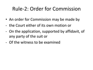 Rule-2: Order for Commission
• An order for Commission may be made by
- the Court either of its own motion or
- On the application, supported by affidavit, of
any party of the suit or
- Of the witness to be examined
 