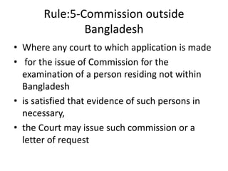 Rule:5-Commission outside
Bangladesh
• Where any court to which application is made
• for the issue of Commission for the
examination of a person residing not within
Bangladesh
• is satisfied that evidence of such persons in
necessary,
• the Court may issue such commission or a
letter of request
 