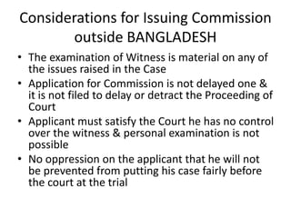 Considerations for Issuing Commission
outside BANGLADESH
• The examination of Witness is material on any of
the issues raised in the Case
• Application for Commission is not delayed one &
it is not filed to delay or detract the Proceeding of
Court
• Applicant must satisfy the Court he has no control
over the witness & personal examination is not
possible
• No oppression on the applicant that he will not
be prevented from putting his case fairly before
the court at the trial
 
