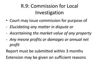 R.9: Commission for Local
Investigation
• Court may issue commission for purpose of
- Elucidating any matter in dispute or
- Ascertaining the market value of any property
- Any mesne profits or damages or annual net
profit
Report must be submitted within 3 months
Extension may be given on sufficient reasons
 