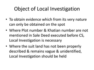 Object of Local Investigation
• To obtain evidence which from its very nature
can only be obtained on the spot
• Where Plot number & Khatian number are not
mentioned in Sale Deed executed before CS,
Local Investigation is necessary
• Where the suit land has not been properly
described & remains vague & unidentified,
Local Investigation should be held
 
