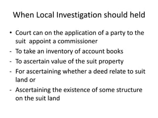 When Local Investigation should held
• Court can on the application of a party to the
suit appoint a commissioner
- To take an inventory of account books
- To ascertain value of the suit property
- For ascertaining whether a deed relate to suit
land or
- Ascertaining the existence of some structure
on the suit land
 