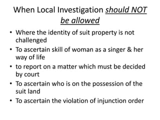 When Local Investigation should NOT
be allowed
• Where the identity of suit property is not
challenged
• To ascertain skill of woman as a singer & her
way of life
• to report on a matter which must be decided
by court
• To ascertain who is on the possession of the
suit land
• To ascertain the violation of injunction order
 