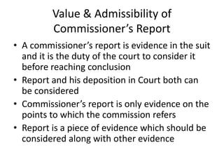 Value & Admissibility of
Commissioner’s Report
• A commissioner’s report is evidence in the suit
and it is the duty of the court to consider it
before reaching conclusion
• Report and his deposition in Court both can
be considered
• Commissioner’s report is only evidence on the
points to which the commission refers
• Report is a piece of evidence which should be
considered along with other evidence
 