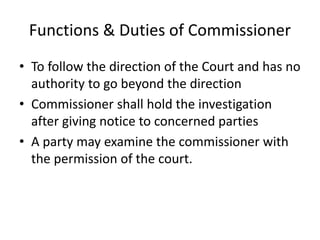 Functions & Duties of Commissioner
• To follow the direction of the Court and has no
authority to go beyond the direction
• Commissioner shall hold the investigation
after giving notice to concerned parties
• A party may examine the commissioner with
the permission of the court.
 