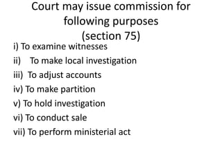 Court may issue commission for
following purposes
(section 75)
i) To examine witnesses
ii) To make local investigation
iii) To adjust accounts
iv) To make partition
v) To hold investigation
vi) To conduct sale
vii) To perform ministerial act
 