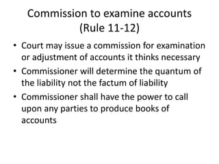 Commission to examine accounts
(Rule 11-12)
• Court may issue a commission for examination
or adjustment of accounts it thinks necessary
• Commissioner will determine the quantum of
the liability not the factum of liability
• Commissioner shall have the power to call
upon any parties to produce books of
accounts
 