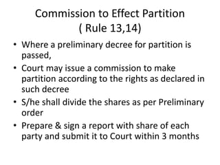 Commission to Effect Partition
( Rule 13,14)
• Where a preliminary decree for partition is
passed,
• Court may issue a commission to make
partition according to the rights as declared in
such decree
• S/he shall divide the shares as per Preliminary
order
• Prepare & sign a report with share of each
party and submit it to Court within 3 months
 