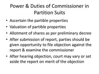 Power & Duties of Commissioner in
Partition Suits
• Ascertain the partible properties
• Valuation of partible properties
• Allotment of shares as per preliminary decree
• After submission of report, parties should be
given opportunity to file objection against the
report & examine the commissioner
• After hearing objection, court may vary or set
aside the report on merit of the objection
 