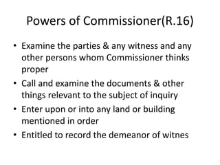 Powers of Commissioner(R.16)
• Examine the parties & any witness and any
other persons whom Commissioner thinks
proper
• Call and examine the documents & other
things relevant to the subject of inquiry
• Enter upon or into any land or building
mentioned in order
• Entitled to record the demeanor of witnes
 