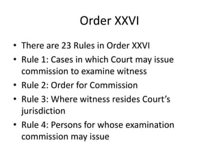 Order XXVI
• There are 23 Rules in Order XXVI
• Rule 1: Cases in which Court may issue
commission to examine witness
• Rule 2: Order for Commission
• Rule 3: Where witness resides Court’s
jurisdiction
• Rule 4: Persons for whose examination
commission may issue
 