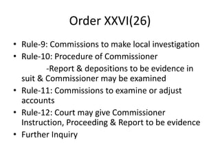 Order XXVI(26)
• Rule-9: Commissions to make local investigation
• Rule-10: Procedure of Commissioner
-Report & depositions to be evidence in
suit & Commissioner may be examined
• Rule-11: Commissions to examine or adjust
accounts
• Rule-12: Court may give Commissioner
Instruction, Proceeding & Report to be evidence
• Further Inquiry
 