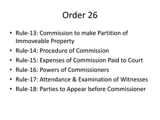 Order 26
• Rule-13: Commission to make Partition of
Immoveable Property
• Rule-14: Procedure of Commission
• Rule-15: Expenses of Commission Paid to Court
• Rule-16: Powers of Commissioners
• Rule-17: Attendance & Examination of Witnesses
• Rule-18: Parties to Appear before Commissioner
 