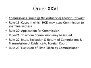 Order XXVI
• Commissions issued @ the instance of Foreign Tribunal
• Rule-19: Cases in which HCD may issue Commission to
examine witness
• Rule-20: Application for Commission
• Rule-21: To whom Commission may be issued
• Rule-22: Issue, Execution & Return of Commissions &
Transmission of Evidence to Foreign Court
• Rule-23: Exclusion of Time Taken by Commissioner
 