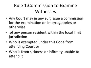 Rule 1:Commission to Examine
Witnesses
• Any Court may in any suit issue a commission
for the examination on interrogatories or
otherwise
• of any person resident within the local limit
jurisdiction
• Who is exempted under this Code from
attending Court or
• Who is from sickness or infirmity unable to
attend it
 